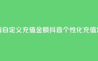 抖音自定义充值金额(抖音个性化充值定额)
