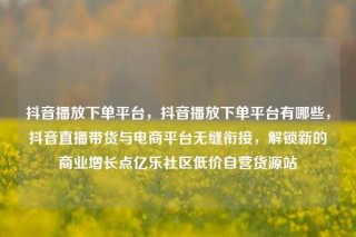 抖音播放下单平台,抖音播放下单平台有哪些,抖音直播带货与电商平台无缝衔接,解锁新的商业增长点亿乐社区低价自营货源站