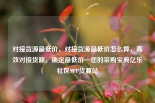 对接货源最低价,对接货源最低价怎么算,高效对接货源,锁定最低价—您的采购宝典亿乐社区SUP货源站