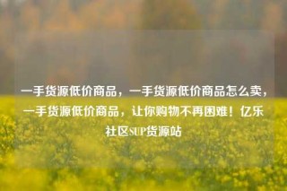 一手货源低价商品,一手货源低价商品怎么卖,一手货源低价商品,让你购物不再困难!亿乐社区SUP货源站