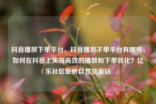 抖音播放下单平台,抖音播放下单平台有哪些,如何在抖音上实现高效的播放和下单转化?亿乐社区低价自营货源站