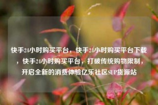 快手24小时购买平台，快手24小时购买平台下载，快手24小时购买平台，打破传统购物限制，开启全新的消费体验亿乐社区SUP货源站