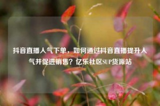 抖音直播人气下单,如何通过抖音直播提升人气并促进销售?亿乐社区SUP货源站