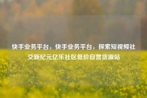 快手业务平台,快手业务平台,探索短视频社交新纪元亿乐社区低价自营货源站