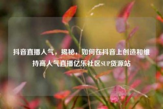 抖音直播人气,揭秘,如何在抖音上创造和维持高人气直播亿乐社区SUP货源站