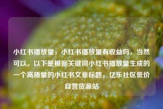 小红书播放量，小红书播放量有收益吗，当然可以。以下是根据关键词小红书播放量生成的一个高质量的小红书文章标题，亿乐社区低价自营货源站