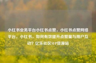 小红书业务平台小红书点赞，小红书点赞网络平台，小红书，如何有效提升点赞量与用户互动？亿乐社区SUP货源站