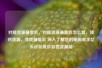 对接货源最低价,对接货源最低价怎么算,接对货源,寻找最低价 深入了解您的采购需求亿乐社区低价自营货源站