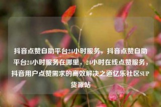 抖音点赞自助平台24小时服务,抖音点赞自助平台24小时服务在哪里,24小时在线点赞服务,抖音用户点赞需求的高效解决之道亿乐社区SUP货源站