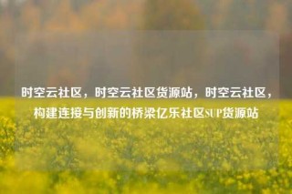 时空云社区，时空云社区货源站，时空云社区，构建连接与创新的桥梁亿乐社区SUP货源站