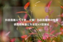 抖音直播人气下单,火爆!抖音直播带动电商销售新高潮亿乐社区SUP货源站