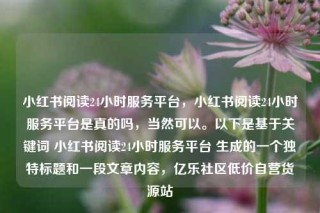 小红书阅读24小时服务平台,小红书阅读24小时服务平台是真的吗,当然可以。以下是基于关键词 小红书阅读24小时服务平台 生成的一个独特标题和一段文章内容,亿乐社区低价自营货源站