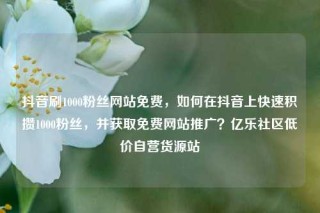 抖音刷1000粉丝网站免费，如何在抖音上快速积攒1000粉丝，并获取免费网站推广？亿乐社区低价自营货源站