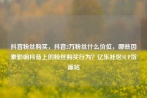 抖音粉丝购买，抖音2万粉丝什么价位，哪些因素影响抖音上的粉丝购买行为？亿乐社区SUP货源站