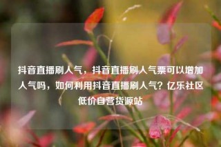 抖音直播刷人气,抖音直播刷人气票可以增加人气吗,如何利用抖音直播刷人气?亿乐社区低价自营货源站