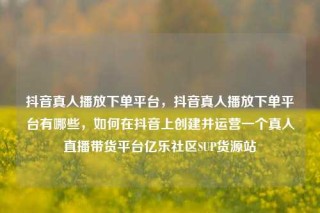 抖音真人播放下单平台，抖音真人播放下单平台有哪些，如何在抖音上创建并运营一个真人直播带货平台亿乐社区SUP货源站