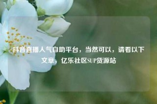 抖音直播人气自助平台,当然可以,请看以下文章,亿乐社区SUP货源站
