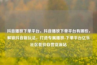 抖音播放下单平台,抖音播放下单平台有哪些,解锁抖音新玩法,打造专属播放-下单平台亿乐社区低价自营货源站