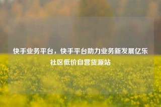 快手业务平台,快手平台助力业务新发展亿乐社区低价自营货源站