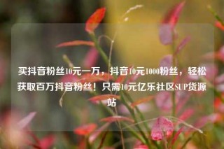 买抖音粉丝10元一万,抖音10元1000粉丝,轻松获取百万抖音粉丝!只需10元亿乐社区SUP货源站