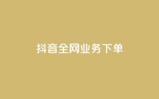 抖音全网业务下单 - 抖音全网业务下单流程详解!
