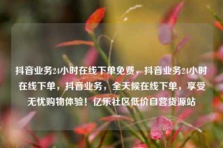 抖音业务24小时在线下单免费,抖音业务24小时在线下单,抖音业务,全天候在线下单,享受无忧购物体验!亿乐社区低价自营货源站