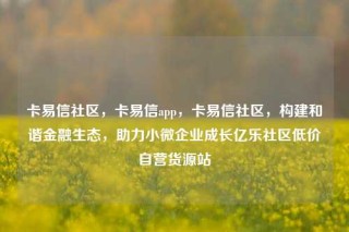 卡易信社区,卡易信app,卡易信社区,构建和谐金融生态,助力小微企业成长亿乐社区低价自营货源站