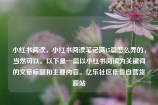 小红书阅读,小红书阅读笔记满15篇怎么弄的,当然可以。以下是一篇以小红书阅读为关键词的文章标题和主要内容。亿乐社区低价自营货源站