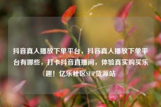 抖音真人播放下单平台,抖音真人播放下单平台有哪些,打卡抖音直播间,体验真实购买乐趣!亿乐社区SUP货源站