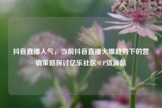 抖音直播人气,当前抖音直播火爆趋势下的营销策略探讨亿乐社区SUP货源站