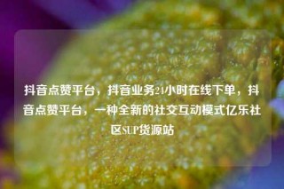 抖音点赞平台,抖音业务24小时在线下单,抖音点赞平台,一种全新的社交互动模式亿乐社区SUP货源站