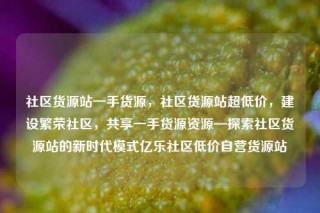社区货源站一手货源,社区货源站超低价,建设繁荣社区,共享一手货源资源—探索社区货源站的新时代模式亿乐社区低价自营货源站