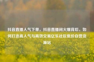 抖音直播人气下单，抖音直播间火爆背后，如何打造高人气与高效交易亿乐社区低价自营货源站