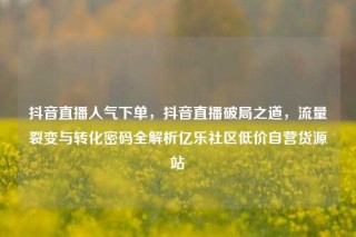 抖音直播人气下单,抖音直播破局之道,流量裂变与转化密码全解析亿乐社区低价自营货源站