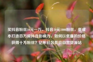 买抖音粉丝10元一万,抖音10元1000粉丝,低成本打造百万级抖音影响力,如何以低廉的价格获得十万粉丝?亿乐社区低价自营货源站