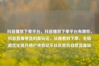 抖音播放下单平台,抖音播放下单平台有哪些,抖音直播带货的新玩法,从观看到下单,全链路优化提升用户体验亿乐社区低价自营货源站
