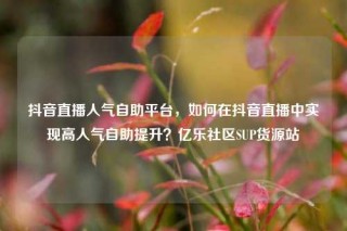 抖音直播人气自助平台,如何在抖音直播中实现高人气自助提升?亿乐社区SUP货源站