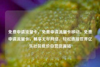 免费申请流量卡，免费申请流量卡移动，免费申请流量卡，畅享无尽网络，轻松连接世界亿乐社区低价自营货源站