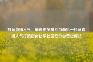 抖音直播人气,解锁更多粉丝与商机—抖音直播人气打造指南亿乐社区低价自营货源站
