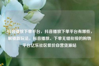 抖音播放下单平台,抖音播放下单平台有哪些,解锁新玩法,抖音播放、下单无缝衔接的购物平台亿乐社区低价自营货源站