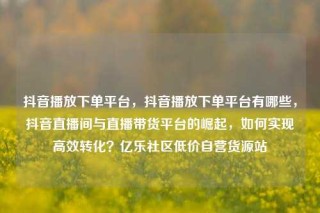 抖音播放下单平台，抖音播放下单平台有哪些，抖音直播间与直播带货平台的崛起，如何实现高效转化？亿乐社区低价自营货源站
