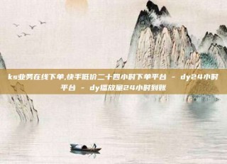 ks业务在线下单,快手低价二十四小时下单平台 - dy24小时平台 - dy播放量24小时到账