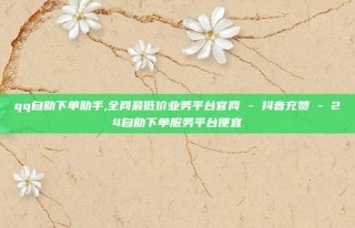 qq自助下单助手,全网最低价业务平台官网 - 抖音充赞 - 24自助下单服务平台便宜