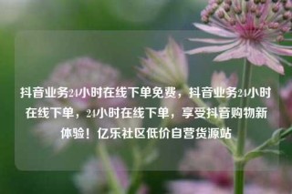 抖音业务24小时在线下单免费,抖音业务24小时在线下单,24小时在线下单,享受抖音购物新体验!亿乐社区低价自营货源站