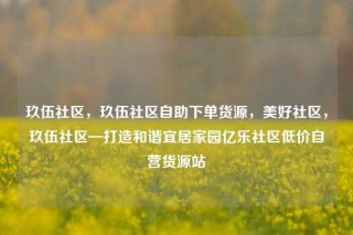 玖伍社区，玖伍社区自助下单货源，美好社区，玖伍社区—打造和谐宜居家园亿乐社区低价自营货源站