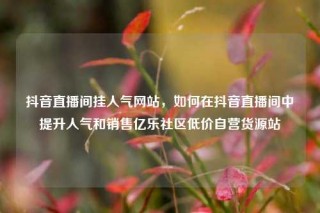 抖音直播间挂人气网站,如何在抖音直播间中提升人气和销售亿乐社区低价自营货源站