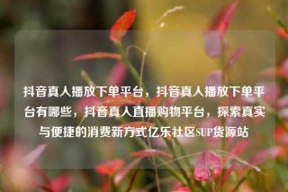 抖音真人播放下单平台,抖音真人播放下单平台有哪些,抖音真人直播购物平台,探索真实与便捷的消费新方式亿乐社区SUP货源站