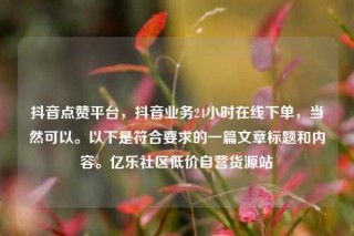抖音点赞平台,抖音业务24小时在线下单,当然可以。以下是符合要求的一篇文章标题和内容。亿乐社区低价自营货源站