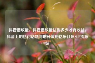 抖音播放量,抖音播放量达到多少才有收益,抖音上的热门话题与增长策略亿乐社区SUP货源站