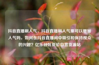 抖音直播刷人气，抖音直播刷人气票可以增加人气吗，如何在抖音直播间中吸引和保持观众的兴趣？亿乐社区低价自营货源站